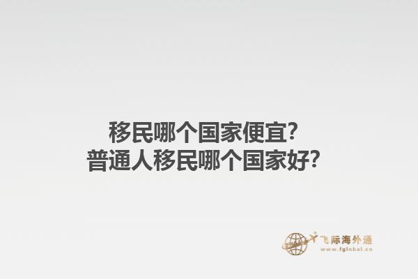 移民哪個(gè)國家便宜？普通人移民哪個(gè)國家好？1.jpg