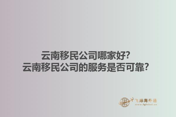 云南移民公司哪家好？云南移民公司的服務(wù)是否可靠？1.jpg