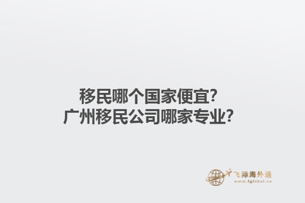 移民哪個國家便宜？廣州移民公司哪家專業(yè)？1.jpg