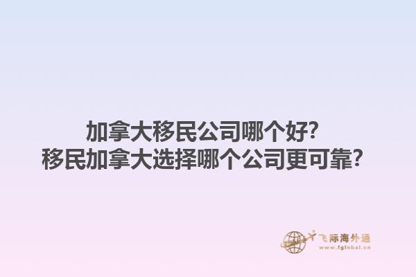加拿大移民公司哪個(gè)好？移民加拿大選擇哪個(gè)公司更可靠？1.jpg