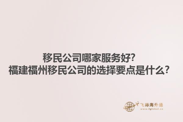 移民公司哪家服務(wù)好？福建福州移民公司的選擇要點是什么？1.jpg