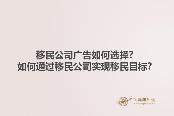 移民公司廣告如何選擇？如何通過移民公司實現(xiàn)移民目標？1.jpg