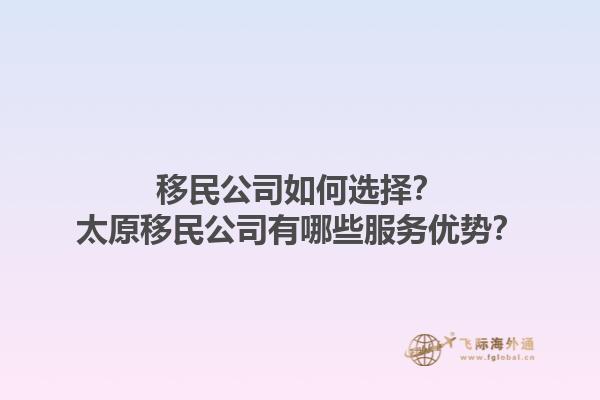 移民公司如何選擇？太原移民公司有哪些服務(wù)優(yōu)勢(shì)？1.jpg