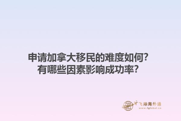 申請加拿大移民的難度如何？有哪些因素影響成功率？1.jpg