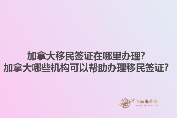 加拿大移民簽證在哪里辦理？加拿大哪些機(jī)構(gòu)可以幫助辦理移民簽證？1.jpg
