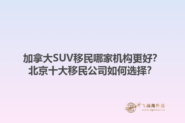 加拿大SUV移民哪家機構(gòu)更好？北京十大移民公司如何選擇？1.jpg