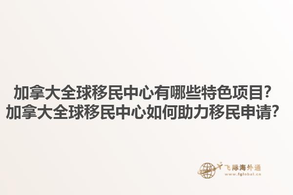 加拿大全球移民中心有哪些特色項(xiàng)目？加拿大全球移民中心如何助力移民申請(qǐng)？1.jpg