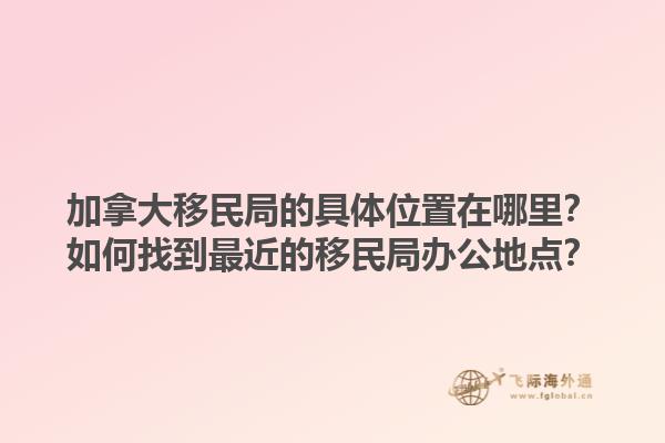 加拿大移民局的具體位置在哪里？如何找到最近的移民局辦公地點(diǎn)？1.jpg