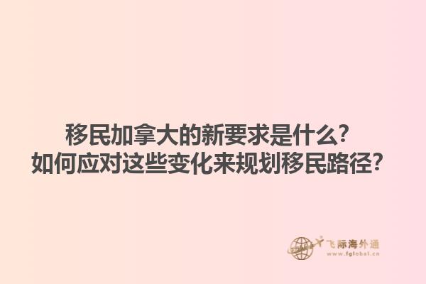 移民加拿大的新要求是什么？如何應對這些變化來規(guī)劃移民路徑？1.jpg