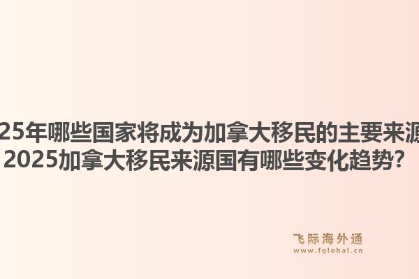 2025年哪些國家將成為加拿大移民的主要來源？2025加拿大移民來源國有哪些變化趨勢？1.jpg