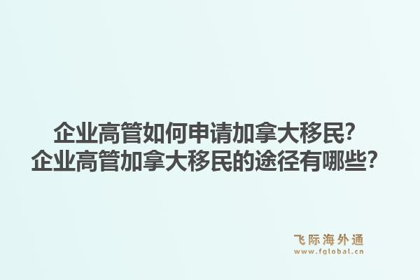 企業(yè)高管如何申請加拿大移民？企業(yè)高管加拿大移民的途徑有哪些？1.jpg