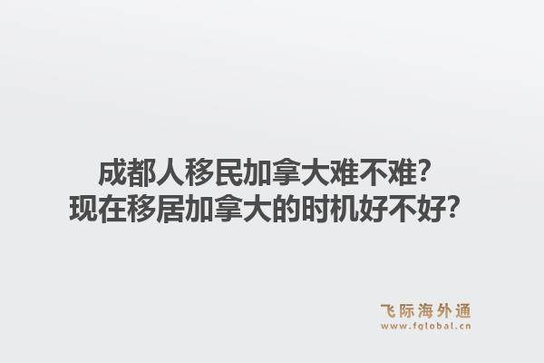 成都人移民加拿大難不難？現(xiàn)在移居加拿大的時機(jī)好不好？1.jpg