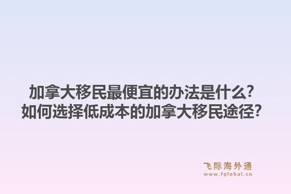 加拿大移民最便宜的辦法是什么？如何選擇低成本的加拿大移民途徑？1.jpg