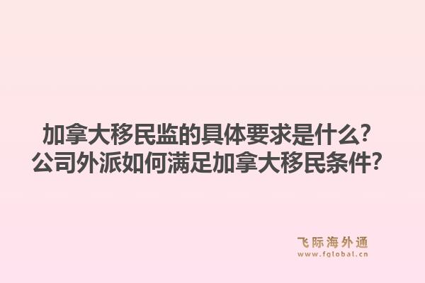 加拿大移民監(jiān)的具體要求是什么？公司外派如何滿足加拿大移民條件？1.jpg