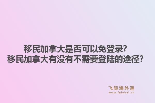 移民加拿大是否可以免登錄？移民加拿大有沒(méi)有不需要登陸的途徑？1.jpg