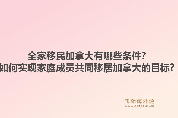 全家移民加拿大有哪些條件？如何實(shí)現(xiàn)家庭成員共同移居加拿大的目標(biāo)？1.jpg