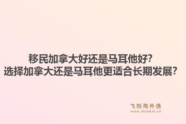移民加拿大好還是馬耳他好？選擇加拿大還是馬耳他更適合長期發(fā)展？1.jpg