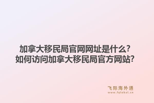 加拿大移民局官網(wǎng)網(wǎng)址是什么？如何訪問加拿大移民局官方網(wǎng)站？1.jpg