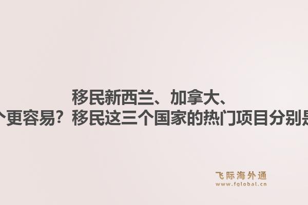 移民新西蘭、加拿大、澳洲哪個更容易？移民這三個國家的熱門項目分別是什么？1.jpg