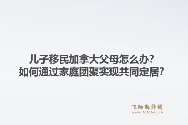 兒子移民加拿大父母怎么辦？如何通過家庭團聚實現(xiàn)共同定居？1.jpg