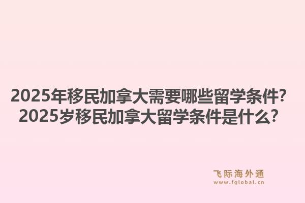2025年移民加拿大需要哪些留學(xué)條件？2025歲移民加拿大留學(xué)條件是什么？1.jpg