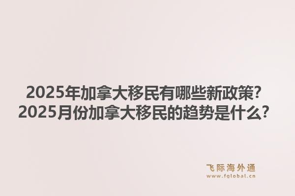 2025年加拿大移民有哪些新政策？2025月份加拿大移民的趨勢是什么？1.jpg