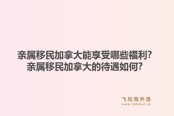 親屬移民加拿大能享受哪些福利？親屬移民加拿大的待遇如何？1.jpg