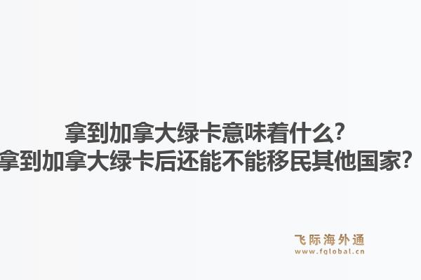 拿到加拿大綠卡意味著什么？拿到加拿大綠卡后還能不能移民其他國家？1.jpg