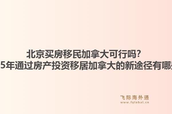 北京買房移民加拿大可行嗎？2025年通過房產(chǎn)投資移居加拿大的新途徑有哪些？1.jpg