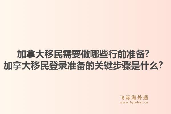 加拿大移民需要做哪些行前準備？加拿大移民登錄準備的關(guān)鍵步驟是什么？1.jpg