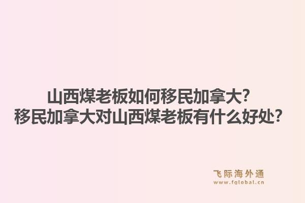 山西煤老板如何移民加拿大？移民加拿大對(duì)山西煤老板有什么好處？