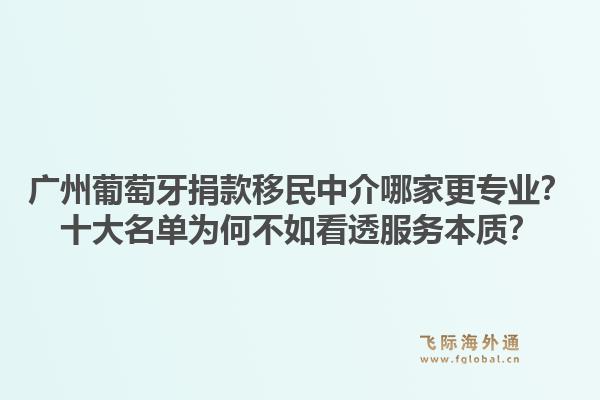 廣州葡萄牙捐款移民中介哪家更專業(yè)？十大名單為何不如看透服務(wù)本質(zhì)？