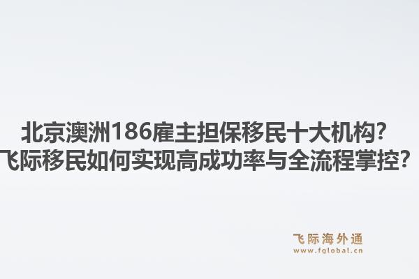 北京澳洲186雇主擔(dān)保移民十大機(jī)構(gòu)？飛際移民如何實(shí)現(xiàn)高成功率與全流程掌控？