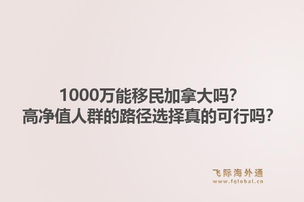 1000萬能移民加拿大嗎？高凈值人群的路徑選擇真的可行嗎？1.jpg